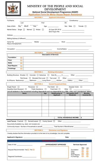 MINISTRY OF THE PEOPLE AND SOCIAL
DEVELOPMENT
National Social Development Programme (NSDP)

Application Form for Minor House Repair Assistance
SECTION 1:

Applicant Information

Full Name:

Date of Birth:

Constituency:
Last
__ __ __ __
Day
Month

Marital Status: Single

First
__ __ __ __
Year

Married

M.I.
Sex: Male

Age: _____________

Widow

Female

ID Card/ DP/ PP #: ___________________________
Birth Paper PIN:
___________________________

Address: ________________________________________________________________________________________________
Mailing Address (if different) _________________________________________________________________________________
Home Tel: _____________________
Mobile: _______________________
Work: ________________________
Place of Employment:
_______________________________________________________________________________________________________
Occupation: ____________________________________________

SECTION 2:

Income/Salary: _________________________

Purpose of Request

Description of Services
Foundation
Floor
Walls
Roof Repairs
Finishings

SECTION 3:
Building Structure: Wooden

Concrete

Flat House

Building Information

Galvanize

Elevated One Level

Size (ft)______ X _______
Two Level

Other: ____________________

Other: _________________________

# of Rooms: Bedroom(s): ______ Bathroom: ______ Living Room: ______ Kitchen: ______ Gallery: ______ Other: ______

SECTION 4:
Single Parent
Disability Grant Recipient

Pensioner
Public Assistance

Social/ Household Data
Fire Victim
Food Card

Other

Disaster Victim
____________________

List all residents in the household including dependents and non-dependents (e.g. Wife, child, aunt, grandparent, father)
Name
Age
Relationship to
Occupation (Incl.
Monthly
Applicant
Students)
Incomes ($)

TOTAL HOUSEHOLD INCOME:
Land Tenure: Freehold

Rented/Leased

Family Owned

$

Other: ______________________

Documents Available (e.g. deed, rent receipts etc): ____________________________________________________________
Community Impact: Number of Households to benefit _____________ Total Number of Beneficiaries _________________

SECTION 5:

Disclaimer and Signature

I hereby declare that the information provided is to the best of my knowledge, true and complete.
Applicant’s Signature: _______________________________________

Date:

___________________

OFFICIAL USE ONLY
Date of Visit: ___________________

APPROVED/NOT APPROVED

Services Approved:
Mat.

Request Recommended: Yes •

No

Regional Coordinator:_________________

Foundation
Floor
Walls
Roof Repairs
Furnishings

Lab.

 