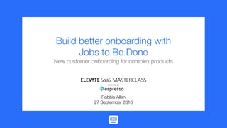 If you can’t do, show
Build better onboarding with
Jobs to Be Done
New customer onboarding for complex products
Robbie Allan
27 September 2018
 