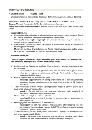 HISTÓRICO PROFISSIONAL
✓ Grupo Boticário 05/2010 – atual
Empresa Paranaense de Indústria e Distribuição de Cosméticos, Líder no Mercado de Varejo
Consultor de Continuidade de Serviços de TI e Gestor de Crises – 04/2013 – atual
Reporte: Matricial, Coordenador de TI e Gerente Segurança Informação
Equipe sob minha responsabilidade: 3 analistas diretos e membros terceirizados de Command
Center
Responsabilidades:
• Responsável pela resiliência operacional através de planejamento dos processos de Gestão
de Crises, Continuidade de Negócio e Recuperação de Desastres.
• Colaboração, coordenação e negociação com unidades internas de negócio, parceiros de
negócio externos e usuários chave.
• Coordenação, Facilitador e Gestor de projetos e exercícios de testes de prevenção e
recuperação de desastres
• Membro do Comitê de Change Process por 7 anos. Responsável pela aprovação e análise
de projetos ou intervenções em sistemas e Infraestrutura de TI
Principais realizações:
Diversos Projetos de melhoria de processos entregues, controles e políticas revisadas,
com benefícios de compliance, controle e redução de custos.
• Implementação do Processo de gestão de Crises juntamente com mais 5 membros de área
de Tecnologia
benefício: Em 2 anos, redução em mais de 70% em crises em Serviços de missão
crítica para o negócio só relacionadas ao Varejo. Perda evitada de faturamento
próximo de R$ 600 milhões.
• Revisão de Política de uso e retenção de dados;
benefício: proporcionaram um saving orçamentário na TI em armazenamento,
redução de licenças e aquisição de novos suprimentos na ordem de R$ 2 milhões
em CAPEX
• Testes funcionais e técnicos reais de Contingências de Todos os Serviços críticos de TI
envolvendo datacenter contingentes
benefício: Garantia real para nosso negócio de proteção por meio de Contingência
em caso de Desastres no Datacenter principal.
• Revisão de Documentação e processos Internos
benefício: Redução em mais da metade dos acionamentos aos plantonistas em
horários noturnos.
• Homologação de armazenamento CFTV em NUVEM
benefício: Opção bem mais vantajosa financeiramente e flexível para o negócio e
que proporcionou uma redução no custo de CAPEX envolvendo armazenamento de
imagens de câmeras de segurança.
• Atualmente responsável pela montagem de uma célula de Capacity Plan de TI por meio de
uso de tecnologias usando Elastic.
benefício: Orçamento mais assertivo e acompanhamento, gestão e prevenção de
incidentes por meio de indicadores de infraestrutura versus de negócio.
 