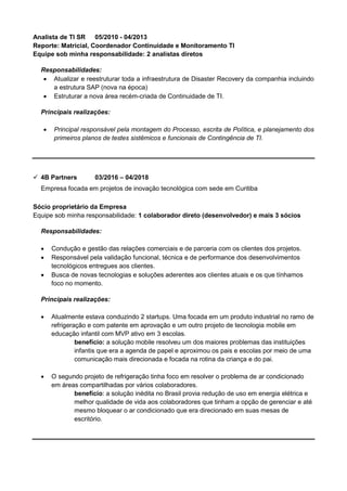 Analista de TI SR 05/2010 - 04/2013
Reporte: Matricial, Coordenador Continuidade e Monitoramento TI
Equipe sob minha responsabilidade: 2 analistas diretos
Responsabilidades:
• Atualizar e reestruturar toda a infraestrutura de Disaster Recovery da companhia incluindo
a estrutura SAP (nova na época)
• Estruturar a nova área recém-criada de Continuidade de TI.
Principais realizações:
• Principal responsável pela montagem do Processo, escrita de Política, e planejamento dos
primeiros planos de testes sistêmicos e funcionais de Contingência de TI.
✓ 4B Partners 03/2016 – 04/2018
Empresa focada em projetos de inovação tecnológica com sede em Curitiba
Sócio proprietário da Empresa
Equipe sob minha responsabilidade: 1 colaborador direto (desenvolvedor) e mais 3 sócios
Responsabilidades:
• Condução e gestão das relações comerciais e de parceria com os clientes dos projetos.
• Responsável pela validação funcional, técnica e de performance dos desenvolvimentos
tecnológicos entregues aos clientes.
• Busca de novas tecnologias e soluções aderentes aos clientes atuais e os que tínhamos
foco no momento.
Principais realizações:
• Atualmente estava conduzindo 2 startups. Uma focada em um produto industrial no ramo de
refrigeração e com patente em aprovação e um outro projeto de tecnologia mobile em
educação infantil com MVP ativo em 3 escolas.
benefício: a solução mobile resolveu um dos maiores problemas das instituições
infantis que era a agenda de papel e aproximou os pais e escolas por meio de uma
comunicação mais direcionada e focada na rotina da criança e do pai.
• O segundo projeto de refrigeração tinha foco em resolver o problema de ar condicionado
em áreas compartilhadas por vários colaboradores.
benefício: a solução inédita no Brasil provia redução de uso em energia elétrica e
melhor qualidade de vida aos colaboradores que tinham a opção de gerenciar e até
mesmo bloquear o ar condicionado que era direcionado em suas mesas de
escritório.
 