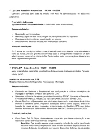 ✓ Liga Leve Acessórios Automotivos 09/2006 – 08/2011
Comércio Eletrônico com sede no Paraná com foco na comercialização de acessórios
automotivos
Proprietário da Empresa
Equipe sob minha responsabilidade: 1 colaborador direto e outro indireto
Responsabilidades:
• Negociação com fornecedores
• Marketing Digital em rede social, blogs e fóruns especializados no segmento.
• Relacionamento com clientes e participação em eventos
• Direcionamento e Gestão dos assuntos financeiros e contábeis.
Principais realizações:
Por 5 anos e em uma época onde o comércio eletrônico era muito recente, pude estabelecer o
nome da marca junto aos grandes concorrentes locais e principalmente estabelecer um bom
relacionamento comercial na cidade de São Paulo, onde a maior concentração de Market share
deste segmento está presente.
✓ SPAIPA S/A – Grupo Coca-Cola 09/2004 – 05/2010
Maior engarrafadora nacional de produtos Coca-Cola com área de atuação em todo o Paraná e
Interior de SP.
Analista de Infraestrutura de TI SR
Reporte: Matricial, Gerente Regional de Tecnologia da Informação
Responsabilidades:
• Conversão de Sistemas – Responsável pela configuração e políticas estratégicas de
migração de servidores Windows para Software Livre.
• Segurança – Controle da segurança envolvendo antivírus TREND, Symantec e Kaspersky.
Firewall com IPTABLES, FIREBLADE e DANSGUARDIAN usando servidor Linux.
• Correio Eletrônico – Responsável pela otimização, desempenho e administração de Lotus
Domino e Sametime Server. Programei estratégias técnicas como upgrade, análise de
impacto de novas versões, replicação, implementação de Blackberry/BPS com Lotus
Domino. Administração de ferramenta de AntiSpam da CISCO Systems (Ironport C100).
Principais realizações:
• Como Green Belt Six Sigma, desenvolvemos um projeto que visava a otimização e uso
racional do correio eletrônico dentro da companhia.
benefício: Este projeto agregou uma expressiva redução de custos, devolvendo
recursos como o tempo desperdiçado pelos usuários e aumento de produtividade dos
mesmos. Esta ação foi calculada com base no desperdício de tempo da alta gestão
 