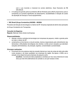 com o uso incorreto e irracional do correio eletrônico. Save financeiro de R$
200.000,00.
• A mudança de grande parte do ambiente x86 de Windows para LINUX proporcionou para a
companhia um aumento significativo de desempenho, escalabilidade e redução de custos
de aquisição de licenças e novos equipamentos.
✓ ISIC Brasil (Grupo Constantino) 08/2000 – 08/2004
Provedora de Solução de tecnologias no interior de SP. Empresa originada de dentro das operações
do Grupo Constantino de Transportes.
Consultor de Negócios
Reporte: Matricial, Sócio diretor da Empresa
Responsabilidades:
• Atender e fechar contratos de tecnologia com empresas de pequeno, médio e grande porte
em todo o interior de SP
• Juntamente ao time técnico e de pré-vendas, éramos responsáveis pelo entendimento das
demandas e dificuldades tecnológicas dos clientes e então prover soluções que atendiam
soluções administrativas, de produção, logística, conectividade e produtividade.
Principais realizações:
• Provimento de uma extensa rede de conexão Internet por meio de ondas de rádio até então
muita escassa e de baixa qualidade nas empresas da região. Na época o ADSL era a
solução única disponível para empresas de pequeno porte.
benefício: As torres de rádio projetadas e vendidas por nós, levou Internet em muita
área que não tinha alternativas de conexão ou se quer acesso à rede.
 