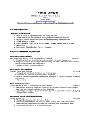 Thomas Lengyel
5830,Cote St.Luc Rd.#4 Montreal, Quebec
H3X 2G
514-573-5567
tamas.lengyel@hotmail.com
https://www.linkedin.com/profile/public-profile-settings?trk=prof-edit-edit-public_profile
Career Objective:
Professional Profile
 Over 20 years’ of experience in the hospitality Industry
 Strong educational background in management and Industrial relations
 Highly motivated, ability to multi-task and work efficiently under pressure
 Strong attention to detail
 Computer skills: Word, Excel, Access, Fidelio, Kronos, Delphi, Micros, Simply
Accounting
 Languages: Fluent English, French, Hungarian
Professional Work Experience
Director of Dining Services
Beth Shalom - Our Parents' Home Compass Group, Edmonton 2014-2015
 Complete projects and special assignments, as assigned by senior management.
 Design the schedule, make changes when necessary and enforce adherence to the schedule.
 Perform regular health and safety checks
 Delivery of quality product and service.
Director of Food Operation
Chartwell Castel Royal, Montreal 2013-2014
 Managed daily activities in the kitchen and the dining room
 Supervised and mentored employees on their daily tasks
 Applied all policies and procedures related to the Department of Dietetics; Sanitation, Budgeting,
and Costing
 Planed menus
Food Service Supervisor
The Sir Mortimer B. Davis – Jewish General Hospital, Montreal 2006-2013
 Managed daily activities in the kitchen (production and distribution division) and the cafeteria
 Supervised and mentored employees on their daily tasks
 Applied all policies and procedures related to the Department of Dietetics; Sanitation, Budgeting,
Costing and Menu Planning
Alternative Dining Room/ Lido Manager
Holland America Line 2005-2006
 Managed 2 restaurants and a Convention Center
 Ensured the implementation and execution of food handling, food service and cleaning
procedures in accordance with USPH and HAL standards in the assigned work areas
 Implemented and enforced all NLV codes/protocols
 