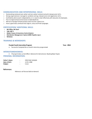 COMMUNICATION AND INTERPERSONAL SKILLS:
o Outstanding command over verbal and non-verbal communicative & interpersonal skills.
o Strong organizational, managerial, problem solving, interpersonal and negotiation skills.
o Confidently able to work independently or in a team to deal effectively with educators & employees.
o Flair to organize & prioritize tasks to meet deadlines.
o Ability to manage multiple projects with minimal supervision.
o Have a good level command over English, Urdu and Hindi Languages.
CERTIFICATION/ ADDITIONAL SKILLS:
o MS Office, Ms Excel
o Tally ERP 9
o Global Finance & Inventory Control System
o Distribution Management System (DMS PepsiCo Lays )
o Windows
TRAININGS & WORKSHOPS:
Punjab Youth Internship Program Year - 2014
 Successful Complete the six month internship programmed
INTERESTSANDHOBBIES:
 Playing Cricket, current Affairs National & international, Reading News Papers
PERSONAL INFORMATION:
Father’s Name : SYED RIAZ HUSSAIN
Date of Birth : 12-01-1988
Religion : Islam
References:
Reference will beavailableon demand
 