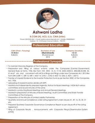 Ashwani Ladha
B.COM (H), ACS, LL.b, CMA (Inter)
Phone: 033-2235-4261 | Email: laddha.ashwin@gmail.com | Mobile: 09830350651
Address: 121, Chittranjan Avenue, Kolkata – 700 073
CMA (Final – Pursuing)
I C M A I
Kolkata
Bachelors of Law
Utkal University
Bhubaneswar
2015
Company Secretary
I C S I
Kolkata
2010
* To maintain Statutory Registers of the Company.
* Preparation and Filling of various e-forms under the Companies (Central Government)
General Rules & Forms, 1956, like Form 1NV, 5INV, 1A, 8, 17,18, 23AC,23ACA, 20B,22B,23,23B, 32,
61,66,67 etc. and conversant with MCA e-filings and filings under new Companies Act, 2013 like
Form DIN 3,DIR 11, DIR 12, MR-1, MGT 14, CHG 1, CHG 4, MGT 10, GNL-2, ADT-1 ,ADT 3.
* Transfer of Unpaid Dividend to the Investor Protection Fund as per Section 205C of the Companies
Act, 1956.
* Uploading of Unpaid Investors details with IEPF.
* Assisted and independently prepared Agenda, Notice for Board Meetings / AGM &of various
committees and record minutes of the same.
* Assisted in conducting Board Meetings and Annual General Meetings.
* Assisted in preparation of Minutes of Board Meetings, Audit Committees and Share Transfer
Committees of the Company.
* Preparation of the Minutes of Limited Liability Partnership.
* Quarterly and Annual Compliance under Listing Agreement under clauses 41, 49, 16, 35, 30, 31
etc.
* Prepared Quarterly Corporate Governance Compliance Report as per clause 49 of the Listing
Agreement.
* Filing of Corporate Results , Announcements with Corporate Filing & Dissemination System
(CFDS)
Professional Synopsis
Professional Education
 