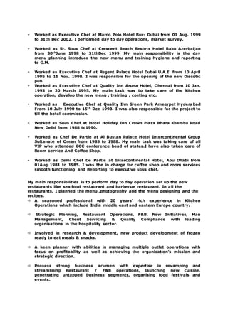  Worked as Executive Chef at Marco Polo Hotel Bur- Dubai from 01 Aug. 1999
to 31th Dec 2002. I performed day to day operations, market survey.
 Worked as Sr. Sous Chef at Crescent Beach Resorts Hotel Baku Azerbaijan
from 30thJune 1998 to 31thDec 1999. My main responsibility is the day
menu planning introduce the new menu and training hygiene and reporting
to G.M.
 Worked as Executive Chef at Regent Palace Hotel Dubai U.A.E. from 10 April
1995 to 15 Nov. 1998. I was responsible for the opening of the new Discotic
pub.
 Worked as Executive Chef at Quality Inn Aruna Hotel, Chennai from 10 Jan.
1993 to 20 March 1995. My main task was to take care of the kitchen
operation, develop the new menu , training , costing etc.
 Worked as Executive Chef at Quality Inn Green Park Ameerpet Hyderabad
From 10 July 1990 to 15th Dec 1993. I was also responsible for the project to
till the hotel commission.
 Worked as Sous Chef at Hotel Holiday Inn Crown Plaza Bhara Khamba Road
New Delhi from 1988 to1990.
 Worked as Chef De Partie at Al Bustan Palace Hotel Intercontinental Group
Sultanate of Oman from 1985 to 1988. My main task was taking care of all
VIP who attended GCC conference head of states.I have also taken care of
Room service And Coffee Shop.
 Worked as Demi Chef De Partie at Intercontinental Hotel, Abu Dhabi from
01Aug 1981 to 1985. I was the in charge for coffee shop and room services
smooth functioning and Reporting to executive sous chef.
My main responsibilities is to perform day to day operation set up the new
restaurants like sea food restaurant and barbecue restaurant. In all the
restaurants, I planned the menu ,photography and the menu designing and the
recipes.
 A seasoned professional with 20 years’ rich experience in Kitchen
Operations which include India middle east and eastern Europe country.
 Strategic Planning, Restaurant Operations, F&B, New Initiatives, Man
Management, Client Servicing & Quality Compliance with leading
organisations in the hospitality sector.
 Involved in research & development, new product development of frozen
ready to eat meals & snacks.
 A keen planner with abilities in managing multiple outlet operations with
focus on profitability as well as achieving the organisation’s mission and
strategic direction.
 Possess strong business acumen with expertise in revamping and
streamlining Restaurant / F&B operations, launching new cuisine,
penetrating untapped business segments, organising food festivals and
events.
 