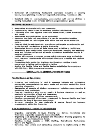  Distinction of establishing Restaurant operations inclusive of steering
layout, menu planning, vendor development, marketing, recruitment etc.
 Excellent skills in communication, presentation with proven abilities in
leading motivated teams towards achieving organisational goals.
RESPONSIBILITIES:
 Responsible for complete Kitchen operations
 Implementing SOPs as per the company policies and standards
 Controlling food cost, Hygiene of Kitchen, service area, stores monitoring
And Haccp.
 Responsible for standardized recipe production
 Managing the daily shift operations of a specific production function
overseeing staff on the assigned shift within the fast paced production
facility.
 Ensuring that the set standards, procedures and targets are adhered to and
are in line with the Hygiene & Safety Standards.
 Responsible for overseeing all daily operational activities in the kitchen.
 Supervising staff, maintaining production schedules, planning and assigning
work and training staff on the job while maintaining established quality &
hygiene standards.
 Laising with seniors to propose menus and develop new work methods to
meet customer requirements with utmost adherence to quality and hygiene
standards.
 Conducting daily production briefings on all matters relating to daily
operational activities and/or related activities.
 Appling the Quality Policy and Quality System established in accordance
with ISO 9001: 2000 international standards
GENERAL MANAGEMENT AND OPERATIONS
Food & Beverage Operations
 Preparing and monitoring of food & beverage budgets and maintaining
appropriate documentation for sales, costs and inventory control for timely
indenting of supplies.
 Overseeing all aspects of Kitchen management including menu-planning &
monitoring food production.
 Ensuring compliance with pre-set quality & hygiene standards as well as
aesthetic presentation of food and beverages.
 Managing all aspects of facilities management.
 Handling procurement of necessary equipment for banquet facility and food
items for the Food & Beverage department.
 Inventory planning for raw materials & spares, based on business
requirements, utilization forecasts.
Man Management/ Training & Development
 Imparting appropriate in-house training on Service Excellence and
Teamwork to provide support to the service staff.
 Organizing and conducting practical and theoretical training programs, to
enhance skills and motivational levels.
 Handling various aspects of HRM, Staffing, Recruitment, Performance
Review and Appraisal.
 Screening new joiners and conducting interviews & implementing of the
 