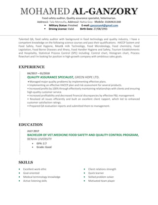 EXPERIENCE
04/2017 C 01/2018
QUALITY ASSURANCE SPECIALIST, GREEN HOPE LTD.
? Managed major quality problems by implementing effective plans.
? Implementing an effective HACCP plan and risk assessment for several products.
? Increased profits by 100% through effectively maintaining relationships with clients and ensuring
high-quality customer service.
? Increased profitability and decreased financial discrepancies by effective P&L management.
? Resolved all issues efficiently and built an excellent client rapport, which led to enhanced
customer satisfaction ratings.
? Prepared QA evaluation reports and submitted them to management.
EDUCATION
JULY 2017
BACHELOR OF VET.MEDICINE FOOD SAFETY AND QUALITY CONTROL PROGRAM,
BENHA UIVERSITY
? GPA: 2.7
? Grade: Good
SKILLS
? Excellent work ethic
? Goal-oriented
? Medical terminology knowledge
? Active listening skills
? Client relations strength
? Quick learner
? Skilled problem solver
? Motivated team player
MOHAMED AL-GANZORY
Food safety auditor, Quality assurance specialist, Veterinarian.
Address1: Tala-Menoufia, Address2: Nahia-Giza  Mobile: 01069631348
? Military Statue: Finished E-mail: ganzorym4@gmail.com
? Driving License: Valid Birth Date: 27/08/1993
Talented QA, food safety auditor with background in food technology and quality industry, I have a
competent knowledge on the following science courses and pass their qualifications: HACCP System and
Food Safety, Food Hygiene, Meat& milk Technology, Food Microbiology, Food chemistry, Food
Legislation, Food Borne Diseases and Illness, Food Handler Hygiene and Safety, Tourism Establishments
and Hospitality, Statistical Process Control (SPC) including: Control chart, Histogram chart, Process
flowchart and I'm looking for position in high-growth company with ambitious sales goals.
 
