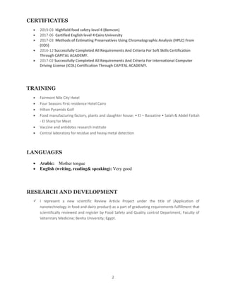 2
CERTIFICATES
? 2019-03 Highfield food safety level 4 (Bemcon)
? 2017-06 Certified English level 4 Cairo University
? 2017-03 Methods of Estimating Preservatives Using Chromatographic Analysis (HPLC) From
(EOS)
? 2016-12 Successfully Completed All Requirements And Criteria For Soft Skills Certification
Through CAPITAL ACADEMY.
? 2017-02 Successfully Completed All Requirements And Criteria For International Computer
Driving License (ICDL) Certification Through CAPITAL ACADEMY.
TRAINING
? Fairmont Nile City Hotel
? Four Seasons First residence Hotel Cairo
? Hilton Pyramids Golf
? Food manufacturing factory, plants and slaughter house: ? El C Bassatine ? Salah & Abdel Fattah
- El Sharq for Meat
? Vaccine and antidotes research institute
? Central laboratory for residue and heavy metal detection
LANGUAGES
? Arabic: Mother tongue
? English (writing, reading& speaking): Very good
RESEARCH AND DEVELOPMENT
? I represent a new scientific Review Article Project under the title of (Application of
nanotechnology in food and dairy product) as a part of graduating requirements fulfillment that
scientifically reviewed and register by Food Safety and Quality control Department; Faculty of
Veterinary Medicine; Benha University; Egypt.
 