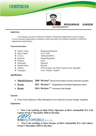 MUHAMMAD NADEEM
Cell 0300-6007617
I am seeking a position within the Computer Technology department to get the chance
in your esteemed organization to build my career and utilize my technical expertise to fulfill the
organization requirements..
 Father’s Name : Muhammad Rasheed
 Date of Birth : 10-12-1992
 C.N.I.C : 38404-2834999-3
 Domicile : Punjab(Sargodha)
 Religion : Islam
 Nationality : Pakistani
 Marital Status : Married
 Address : P/O box khass vijh Tehsile Sahiwal Dist. Sargodha
 Languages : Urdu , Punjabi , English
 Matric(Science) 2008 Division1st
Board of Intermediate Secondary Education Sargodha.
 D.com 2011 Division 1st
Punjab Board of Technical Education Lahore
 B.com 2014 Division 2nd
University of the Punjab
 Three months Diploma in Office Management from National Computer College, Sargodha.
• Now I am working as Data Entry Operator at Ravi Automobile Pvt. Ltd
Lahore From 1st
December 2016 to On date.
• Now I am working as Store Keeper at Ravi Automobile Pvt. Ltd Lahore
From 1st
December 2016 to On date.
Personal Information
Qualification
OBJECTIVES
Courses
Experience
 