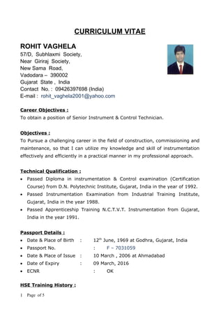 CURRICULUM VITAE

ROHIT VAGHELA
57/D, Subhlaxmi Society,
Near Giriraj Society,
New Sama Road,
Vadodara – 390002
Gujarat State , India
Contact No. : 09426397698 (India)
E-mail : rohit_vaghela2001@yahoo.com

Career Objectives :
To obtain a position of Senior Instrument & Control Technician.


Objectives :
To Pursue a challenging career in the field of construction, commissioning and
maintenance, so that I can utilize my knowledge and skill of instrumentation
effectively and efficiently in a practical manner in my professional approach.


Technical Qualification :
•   Passed Diploma in instrumentation & Control examination (Certification
    Course) from D.N. Polytechnic Institute, Gujarat, India in the year of 1992.
•   Passed Instrumentation Examination from Industrial Training Institute,
    Gujarat, India in the year 1988.
•   Passed Apprenticeship Training N.C.T.V.T. Instrumentation from Gujarat,
    India in the year 1991.


Passport Details :
•   Date & Place of Birth     :   12th June, 1969 at Godhra, Gujarat, India
•   Passport No.                  :    F – 7031059
•   Date & Place of Issue     :   10 March , 2006 at Ahmadabad
•   Date of Expiry            :   09 March, 2016
•   ECNR                          :    OK


HSE Training History :

1   Page of 5
 