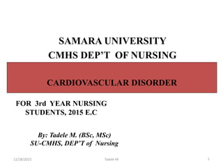 1
By: Tadele M. (BSc, MSc)
SU-CMHS, DEP’T of Nursing
FOR 3rd YEAR NURSING
STUDENTS, 2015 E.C
CARDIOVASCULAR DISORDER
SAMARA UNIVERSITY
CMHS DEP’T OF NURSING
12/28/2023 Tadele M
 