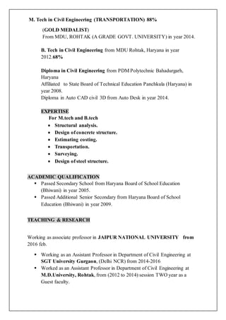 M. Tech in Civil Engineering (TRANSPORTATION) 88%
(GOLD MEDALIST)
From MDU, ROHTAK (A GRADE GOVT. UNIVERSITY) in year 2014.
B. Tech in Civil Engineering from MDU Rohtak, Haryana in year
2012.68%
Diploma in Civil Engineering from PDM Polytechnic Bahadurgarh,
Haryana
Affiliated to State Board of Technical Education Panchkula (Haryana) in
year 2008.
Diploma in Auto CAD civil 3D from Auto Desk in year 2014.
EXPERTISE
For M.tech and B.tech
 Structural analysis.
 Design of concrete structure.
 Estimating costing.
 Transportation.
 Surveying.
 Design of steel structure.
ACADEMIC QUALIFICATION
 Passed Secondary School from Haryana Board of School Education
(Bhiwani) in year 2005.
 Passed Additional Senior Secondary from Haryana Board of School
Education (Bhiwani) in year 2009.
TEACHING & RESEARCH
Working as associate professor in JAIPUR NATIONAL UNIVERSITY from
2016 feb.
 Working as an Assistant Professor in Department of Civil Engineering at
SGT University Gurgaon, (Delhi NCR) from 2014-2016
 Worked as an Assistant Professor in Department of Civil Engineering at
M.D.University, Rohtak, from (2012 to 2014) session TWO year as a
Guest faculty.
 