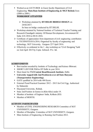 Worked as an LECTURER in Guest faculty Department of Civil
Engineering Matu Ram Institute of Engineering & MGT Rohtak from
(2008 to 2009.)
WORKSHOP ATTAINTED
 Workshop attainted by IIT DELHI BRIDGE DESIGN on
24/02/2017.
Its base on bridge conducted by IIT DELHI.
 Workshop attainted by National Institute of Technical Teacher Training and
Research Chandigarh ministry Of Human Development, Government Of
India 4.01.2016 to 08.01.2016.
 Certificate of appreciation from department of civil engineering contribution
in TECHNOTSAVA-2016, Organised by faculty of engineering and
technology, SGT University, Gurgaon 22nd April 2016.
 Effectively co-ordinated in the 1 –day workshop on “Civil Designing’’held
on 3erd April 2015 by Cepta Infotech Pvt . ltd.
ACHIEVEMENTS
 Best teacher awarded by Institute of Technology and Science Bhiwani.
 SHORT LIST FOR PhD in IIT Delhi in year 2014.
 Short listed for PhD Central Road Research Institute, Delhi.
 University topped with 2nd Position in over all State Haryana
(Transportation Engineering).
 GATE qualified in 2014 with 404 Score.
 External Penal Practical Examiner 2012 – 2013 for Civil Egg. Authorized
by Maharishi
 Dayanand University, Rohtak.
 State 2nd Position in Games in (Kho-Kho) under 19.
 Member of institute of Engineer India, Kolkata (IEI)
 Member of MOSTH.
ACTIVITY PARTICIPATED
 Member of CIVIL ENGINEERING RESEARCH Committee of SGT
UNIVERSITY, Gurgaon.
 Member of Discipline Committee of SGT UNIVERSITY, Gurgaon.
 Matu Institute of Engineering in Running 2nd Position 2012.
 