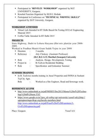  Participated in “BENTLEY WORKSHOP” organized by SGT
UNIVERSITY, Gurgaon.
 Koushal Function Organized by M.D.U. Rothak.
 Participated in Conference on “TECHNICAL WRITING SKILLS”
organized by SGT University, Gurgaon.
WORKSHOP ATTENDED
 Virtual Lab Attended In IIT Delhi Based On Testing Of Civil Engineering
Material 2015
 Coffee Table Attended In IIT Delhi 2015
PROJECTS
State Highway, Dadri to Loharu Haryana (Hot mix plant)in year 2008-
2009.
Worked in Pradhan Mantri Gram Sadak Yojna in year 2008
 Duration : 3 months
 Reference : Arty Choksey (Assistant Professor)
(D.C.R.U.S.T) Murthal (Sonepat) University
 Role : Analysis, Design, Development, Testing
 Project in : B.Tech on Residential Building.
 Role : Specification and Estimation Summer
SUMMER TRAINING
 In B. Tech two months training in Ansal Properties and INFRA in Sushant
Taj City Agra.
Role : Worked as a Site Engineer, Road and Sewerage work.
REFERENCE & LINK
 http://www.mdurohtak.ac.in/pdf/MERIT/Dec2013/Master%20of%20Techno
logy%20all%20sem.TXT
 https://www.google.co.in/?gws_rd=ssl#q=sgt+university+yusuf+ale),(http://
sgtengineeringcollege.org/faculty-members.html
http://www.mdurohtak.ac.in/pdf/Panel%20of%20Examiners/3-
Civil%20Engineering.pdf
Place: Gurgaon Yusuf A.S
 