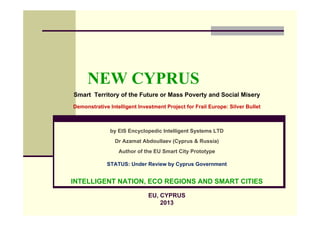 NEW CYPRUS
Smart Territory of the Future or Mass Poverty and Social Misery
Demonstrative Intelligent Investment Project for Frail Europe: Silver Bullet



              by EIS Encyclopedic Intelligent Systems LTD
                Dr Azamat Abdoullaev (Cyprus & Russia)
                  Author of the EU Smart City Prototype

             STATUS: Under Review by Cyprus Government


INTELLIGENT NATION, ECO REGIONS AND SMART CITIES

                              EU, CYPRUS
                                  2013
 