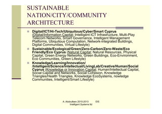 SUSTAINABLE
NATION/CITY/COMMUNITY
ARCHITECTURE
 Digital/ICT/Hi-Tech/Ubiquitous/Cyber/Smart Cyprus
  (Digital/Information Capital; Intelligent ICT Infrastructure, Multi-Play
  Telecom Networks, Smart Governance, Intelligent Management
  Platforms, Ubiquitous Computation, Network-integrated Buildings,
  Digital Communities, Virtual Lifestyle)
 Sustainable/Ecological/Green/Zero-Carbon/Zero-Waste/Eco
  Friendly/Eco Cyprus (Natural Capital; Natural Resources, Physical
  Capital, Green Energy Networks, Green Buildings, Eco-Environment,
  Eco Communities, Green Lifestyle)
 Knowledge/Learning/Innovation/
  /Intelligent/Science/Intellectual/LivingLab/Creative/Human/Social
  Cyprus (Knowledge or Innovation Capital; Human/Intellectual Capital,
  Social Capital and Networks, Social Cohesion, Knowledge
  Triangles/Health Triangles, Knowledge EcoSystems, nowledge
  Communities, Intelligent/Smart Lifestyle)




                       A. Abdoullaev 2010-2013         EIS
                             Intelligent Systems ltd
 