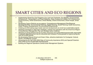 SMART CITIES AND ECO REGIONS
   Implementing Smart Eco City Programs: Eco Land and Territories, Eco Mobility, Environmental
    Infrastructure, Transportation and Road Networks, Green Energy and Utilities, ICT Infrastructure,
    Smart Economy, Smart Governance, Smart Mobility, Smart Environment, Smart People, Smart
    Living
   Developing Cyprus Districts as eco-regions: Comprehensive Management Plan/Regional
    Development Plan: Environmental Planning, Digital Planning, Social Planning; Green Economics,
    Green Property Developments, Environmental Infrastructures
   Initiating and Stimulating large master planned developments as smart eco-sustainable projects
   Assisting businesses to align their strategies, projects and operations with the Smart Eco-Region
    Comprehensive Management Plan and strategic policy initiatives
   Attracting to Smart Districts the EU Funding resources and sustainable/impact/socially responsible
    investment (Benefiting from the EU Structural and Cohesion Funds granted to Cyprus during the
    next 2014-2020 period)
   Re-developing Cities as Smart and Green Cities, attractive destination for Ecological, Cultural,
    Sports, and Medical Tourism
   Advancing the EU NATURA 2000 Sites of Community Importance (SCI) and Special Protection
    Area (SPA) as Eco-Sustainable Developments
   Building the Regional Operations Center/Urban Management Systems




                               A. Abdoullaev 2010-2013         EIS
                                     Intelligent Systems ltd
 