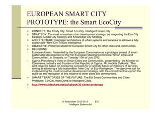 EUROPEAN SMART CITY
PROTOTYPE: the Smart EcoCity
    CONCEPT: The Trinity City; Smart Eco City, Intelligent Green City
    STRATEGY: The most innovative urban development strategy, as integrating the Eco City
     Strategy, Digital City Strategy and Knowledge City Strategy
    ARCHITECTURE: Integrated architecture of urban systems and services to achieve a fully
     sustainable “New City” of Eco-Intelligence
    OBJECTIVE: Prototype Model for European Smart City for other cities and communities
    DECISIONS:
1.   European Union: Presented by the European Commission as a prototype project of smart
     sustainable development at the Pan European Meeting/Conference “Smart Cities and
     Communities”, in Brussels, on Tuesday 10th of July 2012.
2.   Cyprus Presidency’s View on Smart Cities and Communities, presented by the Minister of
     Commerce, Industry and Tourism of the Republic of Cyprus, Mr. Neoklis Sylikiotis: “This
     pilot project is based on pioneering concepts for a centrally based architecture of services,
     aiming at achieving a fully sustainable “New City” of Eco-Intelligence. The objectives call for
     implementing the most innovative development strategy, with the commitment to support the
     scale-up and replication of this initiative to other cities and communities.”
    SMART TERRITORIES OF THE FUTURE: The EU Smart Communities and Cities
     Prototype: 3.0 City, from Dumb to Intelligent Cities.
    http://www.slideshare.net/ashabook/30-cityeu-prototype
1.




                               A. Abdoullaev 2010-2013         EIS
                                     Intelligent Systems ltd
 