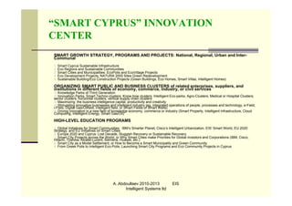 “SMART CYPRUS” INNOVATION
CENTER
SMART GROWTH STRATEGY, PROGRAMS AND PROJECTS: National, Regional, Urban and Inter-
Communal
1.   Smart Cyprus Sustainable Infrastructure
2.   Eco Regions and Sustainable Communities
3.   Smart Cities and Municipalities: EcoPolis and EcoVillage Projects
4.   Eco Development Projects, NATURA 2000 Sites Green Redevelopment
5.   Sustainable Building/Eco Construction Projects (Green Buildings, Eco Homes, Smart Villas, Intelligent Homes)

ORGANIZING SMART PUBLIC AND BUSINESS CLUSTERS of related enterprises, suppliers, and
institutions in different fields of economy, commerce, industry, or civil services
1) Knowledge Parks of Third Generation
2) Innovatiion Parks, Smart Techno-clusters; Know-how clusters; Intelligent Eco-parks, Agro-Clusters; Medical or Hospital Clusters;
sector clusters, horizontal clusters, vertical supply chain clusters
3) Maximizing the business intelligence capital, productivity and creativity
4) Stimulating innovative businesses and intelligent industry (eg, integrated operations of people, processes and technology, e-Field,
i-Field, Digital Gas/Oilfield, intelligent field, or Smart Fields of Smart Wells)
5) Driving innovation in a new field of knowledge economy, commerce or industry (Smart Property, Intelligent Infrastructure, Cloud
Computing, Intelligent Energy, Smart Gas/Oil)

HIGH-LEVEL EDUCATION PROGRAMS
1. Global Initiatives for Smart Communities: IBM’s Smarter Planet, Cisco’s Intelligent Urbanization, EIS’ Smart World, EU 2020
Strategy, and EU Initiatives on Smart Cities
2. Europe 2020 and Cyprus: Lost Decade, Sluggish Recovery or Sustainable Recovery
3. Smart City Projects across the World, or Why Smart Cities make Priorities for Global Investors and Corporations (IBM, Cisco,
Hitachi, Toshiba, Alcatel-Lucent, Siemens, Huawei, etc.)
4. Smart City as a Model Settlement, or How to Become a Smart Municipality and Green Community
5. From Greek Polis to Intelligent Eco-Polis: Launching Smart City Programs and Eco Community Projects in Cyprus




                                        A. Abdoullaev 2010-2013               EIS
                                              Intelligent Systems ltd
 