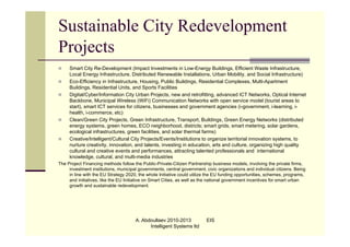 Sustainable City Redevelopment
Projects
    Smart City Re-Development (Impact Investments in Low-Energy Buildings, Efficient Waste Infrastructure,
     Local Energy Infrastructure, Distributed Renewable Installations, Urban Mobility, and Social Infrastructure)
    Eco-Efficiency in Infrastructure, Housing, Public Buildings, Residential Complexes, Multi-Apartment
     Buildings, Residential Units, and Sports Facilities
    Digital/Cyber/Information City Urban Projects, new and retrofitting, advanced ICT Networks, Optical Internet
     Backbone, Municipal Wireless (WiFi) Communication Networks with open service model (tourist areas to
     start), smart ICT services for citizens, businesses and government agencies (i-government, i-learning, i-
     health, i-commerce, etc)
    Clean/Green City Projects, Green Infrastructure, Transport, Buildings, Green Energy Networks (distributed
     energy systems, green homes, ECO neighborhood, districts; smart grids, smart metering, solar gardens,
     ecological infrastructures, green facilities, and solar thermal farms)
    Creative/Intelligent/Cultural City Projects/Events/Institutions to organize territorial innovation systems, to
     nurture creativity, innovation, and talents, investing in education, arts and culture, organizing high quality
     cultural and creative events and performances, attracting talented professionals and international
     knowledge, cultural, and multi-media industries
The Project Financing methods follow the Public-Private-Citizen Partnership business models, involving the private firms,
     investment institutions, municipal governments, central government, civic organizations and individual citizens. Being
     in line with the EU Strategy 2020, the whole Initiative could utilize the EU funding opportunities, schemes, programs,
     and initiatives, like the EU Initiative on Smart Cities, as well as the national government incentives for smart urban
     growth and sustainable redevelopment.




                                      A. Abdoullaev 2010-2013            EIS
                                            Intelligent Systems ltd
 