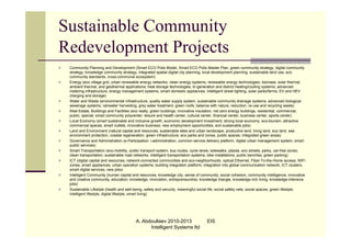Sustainable Community
Redevelopment Projects
   Community Planning and Development (Smart ECO Polis Model, Smart ECO Polis Master Plan, green community strategy, digital community
    strategy, knowledge community strategy, integrated spatial digital city planning, local development planning, sustainable land use, eco
    community standards, cross-communal ecosystem)
   Energy (eco village grid, urban renewable energy networks, clean energy systems, renewable energy technologies, biomass, solar thermal,
    ambient thermal, and geothermal applications; heat storage technologies, tri-generation and district heating/cooling systems; advanced
    metering infrastructure, energy management systems, smart domestic appliances, intelligent street lighting, solar parks/farms; EV and HEV
    charging and storage)
   Water and Waste (environmental infrastructure, quality water supply system, sustainable community drainage systems, advanced biological
    sewerage systems, rainwater harvesting, grey water treatment, green roofs, balance with nature, reduction, re-use and recycling waste)
   Real Estate, Buildings and Facilities (eco realty, green buildings, innovative insulation, net zero energy buildings, residential, commercial,
    public, special; smart community polycenter, leisure and health center, cultural center, financial center, business center, sports center)
   Local Economy (smart sustainable and inclusive growth, economic development investment, strong local economy, eco-tourism, attractive
    commercial spaces, smart outlets, innovative business, new employment opportunities, and sustainable jobs)
   Land and Environment (natural capital and resources, sustainable sites and urban landscape, productive land, living land, eco land, sea
    environment protection, coastal regeneration; green infrastructure, eco parks and zones, public spaces, integrated green areas)
   Governance and Administration (e-Participation, i-administration, common service delivery platform, digital urban management system, smart
    public services)
   Smart Transportation (eco-mobility, public transport system, bus routes, cycle lanes, sidewalks, plazas, eco streets, parks, car-free zones,
    clean transportation, sustainable road networks, intelligent transportation systems, bike installations, public benches, green parking)
   ICT (digital capital and resources, network-connected communities and eco-neighborhoods, optical Ethernet, Fiber-To-the-Home access, WiFi
    zones, smart appliances, urban operation systems, building integration platform, integration into global communication network, ICT clusters,
    smart digital services, new jobs)
   Intelligent Community (human capital and resources, knowledge city, sense of community, social cohesion, community intelligence, innovative
    and creative community, education, knowledge, innovation, entrepreneurship, knowledge triangle, knowledge-rich living, knowledge-intensive
    jobs)
   Sustainable Lifestyle (health and well-being, safety and security, meaningful social life, social safety nets, social spaces, green lifestyle,
    intelligent lifestyle, digital lifestyle, smart living)




                                           A. Abdoullaev 2010-2013                    EIS
                                                 Intelligent Systems ltd
 