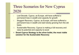 Three Scenarios for New Cyprus
2020
I.   Lost Decade. Cyprus, as Europe, will have suffered a
     permanent loss in wealth and capacity for growth
II. Sluggish Recovery. Cyprus, as Europe, will have suffered a
     permanent loss in wealth and start slowly growing from the old
     basis.
III. Sustainable Recovery. Cyprus is making a full recovery and
     raise its potential and capacity to excel
 Smart Cyprus Strategy is the silver bullet, the most viable
    solution for the Sustainable Recovery
 