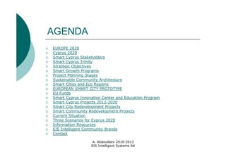 AGENDA
   EUROPE 2020
   Cyprus 2020
   Smart Cyprus Stakeholders
   Smart Cyprus Trinity
   Strategic Objectives
   Smart Growth Programs
   Project Planning Stages
   Sustainable Community Architecture
   Smart Cities and Eco Regions
   EUROPEAN SMART CITY PROTOTYPE
   EU Funds
   Smart Cyprus Innovation Center and Education Program
   Smart Cyprus Projects 2012-2020
   Smart City Redevelopment Projects
   Smart Community Redevelopment Projects
   Current Situation
   Three Scenarios for Cyprus 2020
   Information Resources
   EIS Intelligent Community Brands
   Contact

                       A. Abdoullaev 2010-2013
                      EIS Intelligent Systems ltd
 