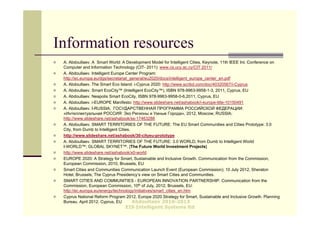 Information resources
   A. Abdoullaev. A Smart World: A Development Model for Intelligent Cities, Keynote, 11th IEEE Int. Conference on
    Computer and Information Technology (CIT- 2011): www.cs.ucy.ac.cy/CIT 2011/
   A. Abdoullaev. Intelligent Europe Center Program:
    http://ec.europa.eu/dgs/secretariat_general/eu2020/docs/intelligent_europe_center_en.pdf
   A. Abdoullaev. The Smart Eco Island: i-Cyprus 2020: http://www.scribd.com/doc/40320567/i-Cyprus
   A. Abdoullaev. Smart EcoCity™ (Intelligent EcoCity™), ISBN 978-9963-9958-1-3, 2011, Cyprus, EU
   A. Abdoullaev. Neapolis Smart EcoCity, ISBN 978-9963-9958-0-6,2011, Cyprus, EU
   A. Abdoullaev. i-EUROPE Manifesto: http://www.slideshare.net/ashabook/i-europe-title-10150491
   A. Abdoullaev. I-RUSSIA; ГОСУДАРСТВЕННАЯ ПРОГРАММА РОССИЙСКОЙ ФЕДЕРАЦИИ:
    «Интеллектуальная РОССИЯ: Эко Регионы и Умные Города», 2012, Moscow, RUSSIA:
    http://www.slideshare.net/ashabook/ss-17463288
   A. Abdoullaev. SMART TERRITORIES OF THE FUTURE: The EU Smart Communities and Cities Prototype: 3.0
    City, from Dumb to Intelligent Cities.
   http://www.slideshare.net/ashabook/30-cityeu-prototype
   A. Abdoullaev. SMART TERRITORIES OF THE FUTURE: 3.0 WORLD, from Dumb to Intelligent World
    I-WORLD™; GLOBAL SKYNET™. [The Future World Investment Projects]
   http://www.slideshare.net/ashabook/x0-world
   EUROPE 2020: A Strategy for Smart, Sustainable and Inclusive Growth. Communication from the Commission,
    European Commission, 2010, Brussels, EU
   Smart Cities and Communities Communication Launch Event (European Commission); 10 July 2012, Sheraton
    Hotel, Brussels; The Cyprus Presidency’s view on Smart Cities and Communities.
   SMART CITIES AND COMMUNITIES - EUROPEAN INNOVATION PARTNERSHIP. Communication from the
    Commission, European Commission, 10th of July, 2012, Brussels, EU:
    http://ec.europa.eu/energy/technology/initiatives/smart_cities_en.htm
   Cyprus National Reform Program 2012. Europe 2020 Strategy for Smart, Sustainable and Inclusive Growth. Planning
    Bureau. April 2012. Cyprus, EU         Abdoullaev 2010-2013
                                   EIS Intelligent Systems ltd
 