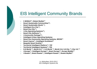 EIS Intelligent Community Brands
   I-WORLD™; Global SkyNet™
   Smart Sustainable Communities™;
   Smart Sustainable World ™;
   Intelligent Eco City™;
   Smart Eco City™;
   i-City Operating Systems™;
   Smart City Software™;
   i-Community Package™;
   Intelligent Urban Operating Systems;
   Smart Eco Community Operating Systems, SECOS™
   Smart Cyprus™, Intelligent EcoIsland™
   Neapolis Smart EcoCity™
   Territorial Intelligent Platform™, TIP
   Territorial Intelligent Systems™, TIS
   X.0 World ™; World X.0 ™; 3.0 World ™; World 3.0; 3.0 City ™; City 3.0 ™
   i-Europe™, Intelligent Europe™, Smart Europe™, Europe SkyNet™
   i-Russia™, Smart Russia™, Intelligent Russia™, Russia SkyNet™




                         A. Abdoullaev 2010-2013
                        EIS Intelligent Systems ltd
 
