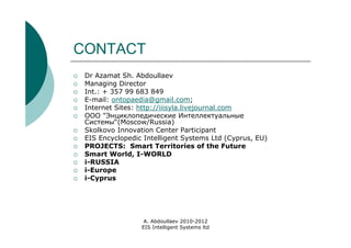 CONTACT
   Dr Azamat Sh. Abdoullaev
   Managing Director
   Int.: + 357 99 683 849
   E-mail: ontopaedia@gmail.com;
   Internet Sites: http://iiisyla.livejournal.com
   ООО "Энциклопедические Интеллектуальные
    Системы“(Moscow/Russia)
   Skolkovo Innovation Center Participant
   EIS Encyclopedic Intelligent Systems Ltd (Cyprus, EU)
   PROJECTS: Smart Territories of the Future
   Smart World, I-WORLD
   i-RUSSIA
   i-Europe
   i-Cyprus




                     A. Abdoullaev 2010-2012
                    EIS Intelligent Systems ltd
 