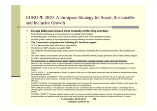 EUROPE 2020: A European Strategy for Smart, Sustainable
and Inclusive Growth
      Europe 2020 puts forward three mutually reinforcing priorities:
I.     Smart growth: developing an economy based on knowledge and innovation.
II.    Sustainable growth: promoting a more resource efficient, greener and more competitive economy.
III.   Inclusive growth: fostering a high-employment economy delivering social and territorial cohesion.
      The Commission proposes the following EU headline targets:
1)     75 % of the population aged 20-64 should be employed.
2)     3% of the EU's GDP should be invested in R&D.
3)     The "20/20/20" climate/energy targets should be met (including an increase to 30% of emissions reduction if the conditions are
       right).
4)     The share of early school leavers should be under 10% and at least 40% of the younger generation should have a tertiary degree.
5)     20 million less people should be at risk of poverty
      The Commission is putting forward seven flagship initiatives to catalyse progress under each priority theme:
1.     INNOVATION: "Innovation Union" to improve framework conditions and access to finance for research and innovation so as to ensure that
       innovative ideas can be turned into products and services that create growth and jobs.
2.     EDUCATION: "Youth on the move" to enhance the performance of education systems and to facilitate the entry of young people to the labour
       market.
3.     DIGITAL SOCIETY: "A digital agenda for Europe" to speed up the roll-out of high-speed internet and reap the benefits of a digital single market
       for households and firms.
4.     CLIMATE, ENERGY and MOBILITY: "Resource efficient Europe" to help decouple economic growth from the use of resources, support the
       shift towards a low carbon economy, increase the use of renewable energy sources, modernise our transport sector and promote energy
       efficiency.
5.     COMPETITIVENESS: "An industrial policy for the globalisation era" to improve the business environment, notably for SMEs, and to support the
       development of a strong and sustainable industrial base able to compete globally.
6.     EMPLOYMENT and SKILLS: "An agenda for new skills and jobs" to modernise labour markets and empower people by developing their of
       skills throughout the lifecycle with a view to increase labour participation and better match labour supply and demand, including through labour
       mobility.
7.     FIGHTING POVERTY: "European platform against poverty" to ensure social and territorial cohesion such that the benefits of growth and jobs
       are widely shared and people experiencing poverty and social exclusion are enabled to live in dignity and take an active part in society.
                                               A. Abdoullaev 2010-2012                    EIS
                                                     Intelligent Systems ltd
 