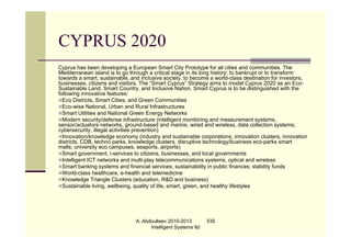 CYPRUS 2020
Cyprus has been developing a European Smart City Prototype for all cities and communities. The
Mediterranean island is to go through a critical stage in its long history: to bankrupt or to transform
towards a smart, sustainable, and inclusive society, to become a world-class destination for investors,
businesses, citizens and visitors. The “Smart Cyprus” Strategy aims to model Cyprus 2020 as an Eco-
Sustainable Land, Smart Country, and Inclusive Nation. Smart Cyprus is to be distinguished with the
following innovative features:
Eco Districts, Smart Cities, and Green Communities
Eco-wise National, Urban and Rural Infrastructures
Smart Utilities and National Green Energy Networks
Modern security/defense infrastructure (intelligent monitoring and measurement systems,
sensor/actuators networks, ground-based and marine, wired and wireless, data collection systems;
cybersecurity, illegal activities prevention)
Innovation/knowledge economy (industry and sustainable corporations, innovation clusters, innovation
districts, CDB, techno parks, knowledge clusters, disruptive technology/business eco-parks smart
malls, university eco campuses, seaports, airports)
Smart government, i-services to citizens, businesses, and local governments
Intelligent ICT networks and multi-play telecommunications systems, optical and wireless
Smart banking systems and financial services; sustainability in public finances; stability funds
World-class healthcare, e-health and telemedicine
Knowledge Triangle Clusters (education, R&D and business)
Sustainable living, wellbeing, quality of life, smart, green, and healthy lifestyles




                                A. Abdoullaev 2010-2013         EIS
                                      Intelligent Systems ltd
 