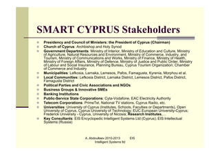 SMART CYPRUS Stakeholders
   Presidency and Council of Ministers: the President of Cyprus (Chairman)
   Church of Cyprus: Archbishop and Holy Synod
   Government Departments: Ministry of Interior, Ministry of Education and Culture, Ministry
    of Agriculture, Natural Resources and Environment, Ministry of Commerce, Industry, and
    Tourism, Ministry of Communications and Works, Ministry of Finance, Ministry of Health,
    Ministry of Foreign Affairs, Ministry of Defence, Ministry of Justice and Public Order, Ministry
    of Labour and Social Insurance, Planning Bureau, Cyprus Tourism Organization; Chamber
    of Commerce and Industry
   Municipalities: Lefkosia, Larnaka, Lemesos, Pafos, Famagusta, Kyrenia, Morphou et al.
   Local Communities: Lefkosia District, Larnaka District, Lemesos District, Pafos District,
    Famagusta District
   Political Parties and Civic Associations and NGOs
   Business Groups & Innovative SMEs
   Banking Institutions
   Public-Service State Corporations: Cyta-Vodafone, EAC Electricity Authority
   Telecom Corporations: PrimeTel, National TV stations, Cyprus Radio, etc.
   Universities: University of Cyprus (Institutes, Schools, Faculties or Departments), Open
    University of Cyprus, Cyprus University of Technology; EUC European University-Cyprus;
    Frederick University - Cyprus, University of Nicosia; Research Institutes,…
   Key Consultants: EIS Encyclopedic Intelligent Systems Ltd (Cyprus); EIS Intellectual
    Systems (Russia)



                              A. Abdoullaev 2010-2013         EIS
                                    Intelligent Systems ltd
 