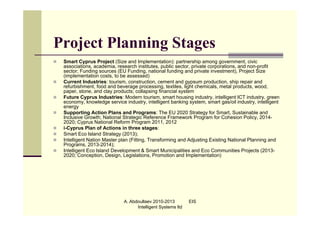 Project Planning Stages
   Smart Cyprus Project (Size and Implementation): partnership among government, civic
    associations, academia, research institutes, public sector, private corporations, and non-profit
    sector; Funding sources (EU Funding, national funding and private investment), Project Size
    (implementation costs, to be assessed)
   Current Industries: tourism, construction, cement and gypsum production, ship repair and
    refurbishment, food and beverage processing, textiles, light chemicals, metal products, wood,
    paper, stone, and clay products; collapsing financial system
   Future Cyprus Industries: Modern tourism, smart housing industry, intelligent ICT industry, green
    economy, knowledge service industry, intelligent banking system, smart gas/oil industry, intelligent
    energy
   Supporting Action Plans and Programs: The EU 2020 Strategy for Smart, Sustainable and
    Inclusive Growth; National Strategic Reference Framework Program for Cohesion Policy, 2014-
    2020; Cyprus National Reform Program 2011, 2012
   i-Cyprus Plan of Actions in three stages:
   Smart Eco Island Strategy (2013);
   Intelligent Nation Master plan (Fitting, Transforming and Adjusting Existing National Planning and
    Programs, 2013-2014);
   Intelligent Eco Island Development & Smart Municipalities and Eco Communities Projects (2013-
    2020; Conception, Design, Legislations, Promotion and Implementation)




                               A. Abdoullaev 2010-2013         EIS
                                     Intelligent Systems ltd
 