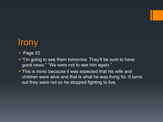 Irony
 Page 53
 “I’m going to see them tomorrow. They’ll be sure to have
  good news.” “We were not to see him again.”
 This is ironic because it was expected that his wife and
  children were alive and that is what he was living for. It turns
  out they were not so he stopped fighting to live.
 