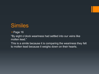 Similes
  Page 16
“By eight o’clock weariness had settled into our veins like
molten lead.”
This is a simile because it is comparing the weariness they felt
to molten lead because it weighs down on their hearts.
 