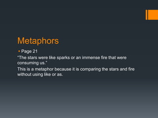 Metaphors
  Page 21
“The stars were like sparks or an immense fire that were
consuming us.”
This is a metaphor because it is comparing the stars and fire
without using like or as.
 