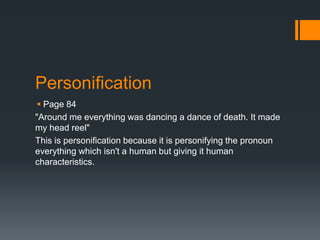 Personification
  Page 84
"Around me everything was dancing a dance of death. It made
my head reel"
This is personification because it is personifying the pronoun
everything which isn't a human but giving it human
characteristics.
 