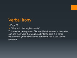 Verbal Irony
 Page 95
 "Why not, I like to give charity“
This was happening when Elie and his father were in the cattle
cart and men were throwing bread into the cart. It is ironic
because this generally innocent statement has a bad double
meaning.
 