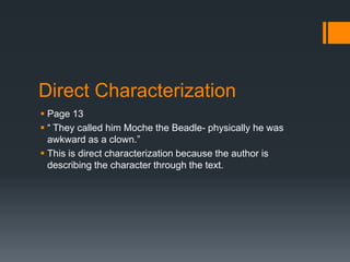 Direct Characterization
 Page 13
 “ They called him Moche the Beadle- physically he was
  awkward as a clown.”
 This is direct characterization because the author is
  describing the character through the text.
 