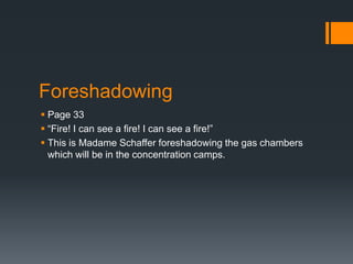 Foreshadowing
 Page 33
 “Fire! I can see a fire! I can see a fire!”
 This is Madame Schaffer foreshadowing the gas chambers
  which will be in the concentration camps.
 