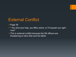 External Conflict
 Page 39
 “ You shut your trap, you filthy swine, or I’ll squash you right
  now!”
 This is external conflict because the SS officers are
  threatening to harm Elie and his father.
 