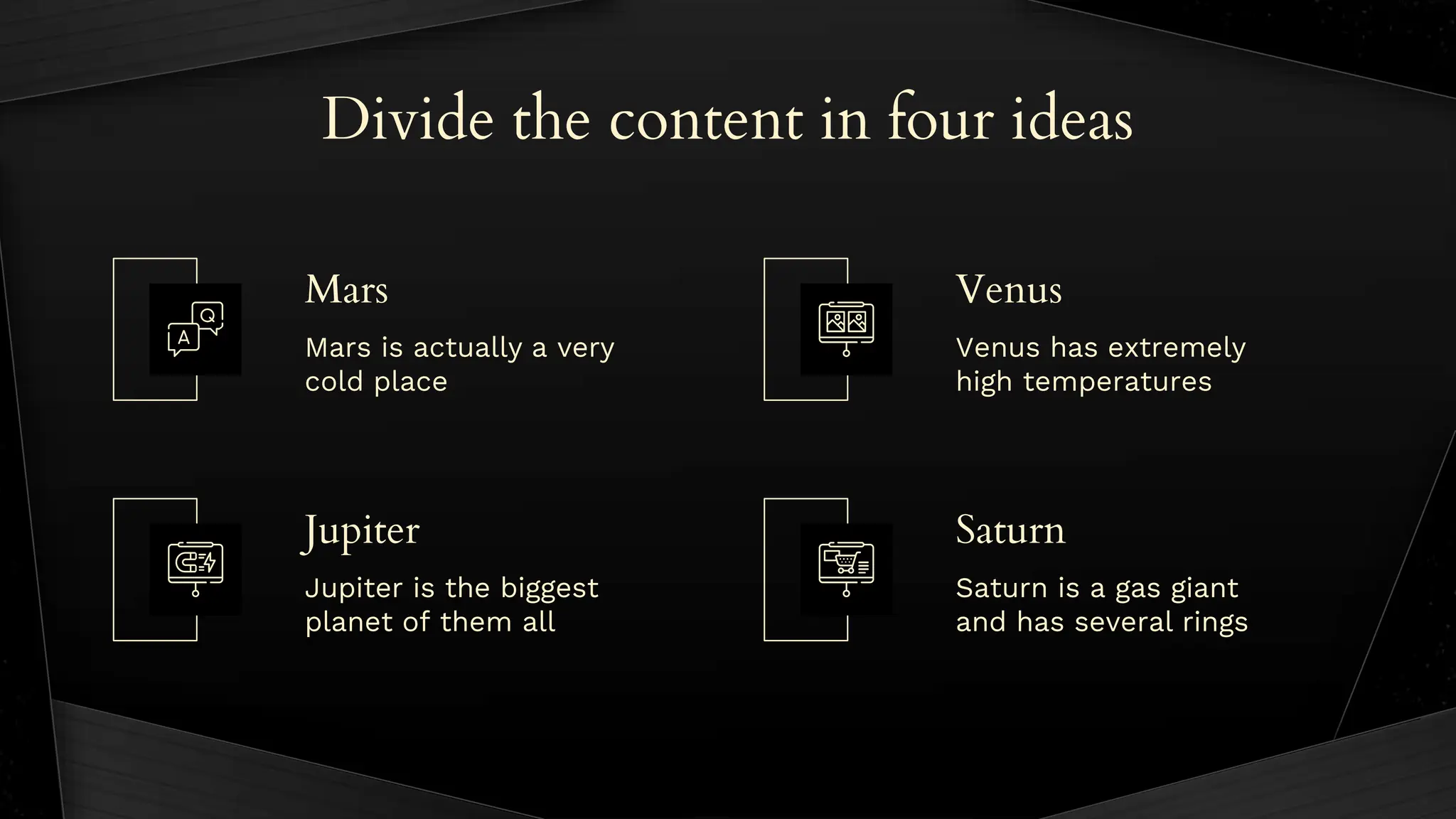 Divide the content in four ideas
Mars is actually a very
cold place
Venus has extremely
high temperatures
Jupiter is the biggest
planet of them all
Saturn is a gas giant
and has several rings
Mars
Jupiter
Venus
Saturn
 