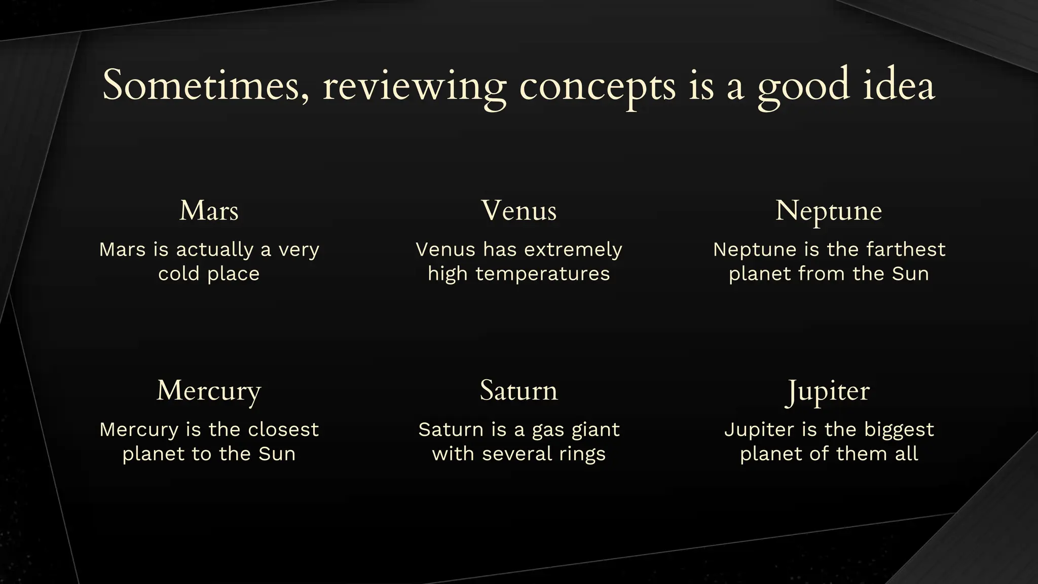 Venus has extremely
high temperatures
Neptune is the farthest
planet from the Sun
Sometimes, reviewing concepts is a good idea
Mars is actually a very
cold place
Mercury is the closest
planet to the Sun
Saturn is a gas giant
with several rings
Jupiter is the biggest
planet of them all
Mars Venus Neptune
Mercury Saturn Jupiter
 