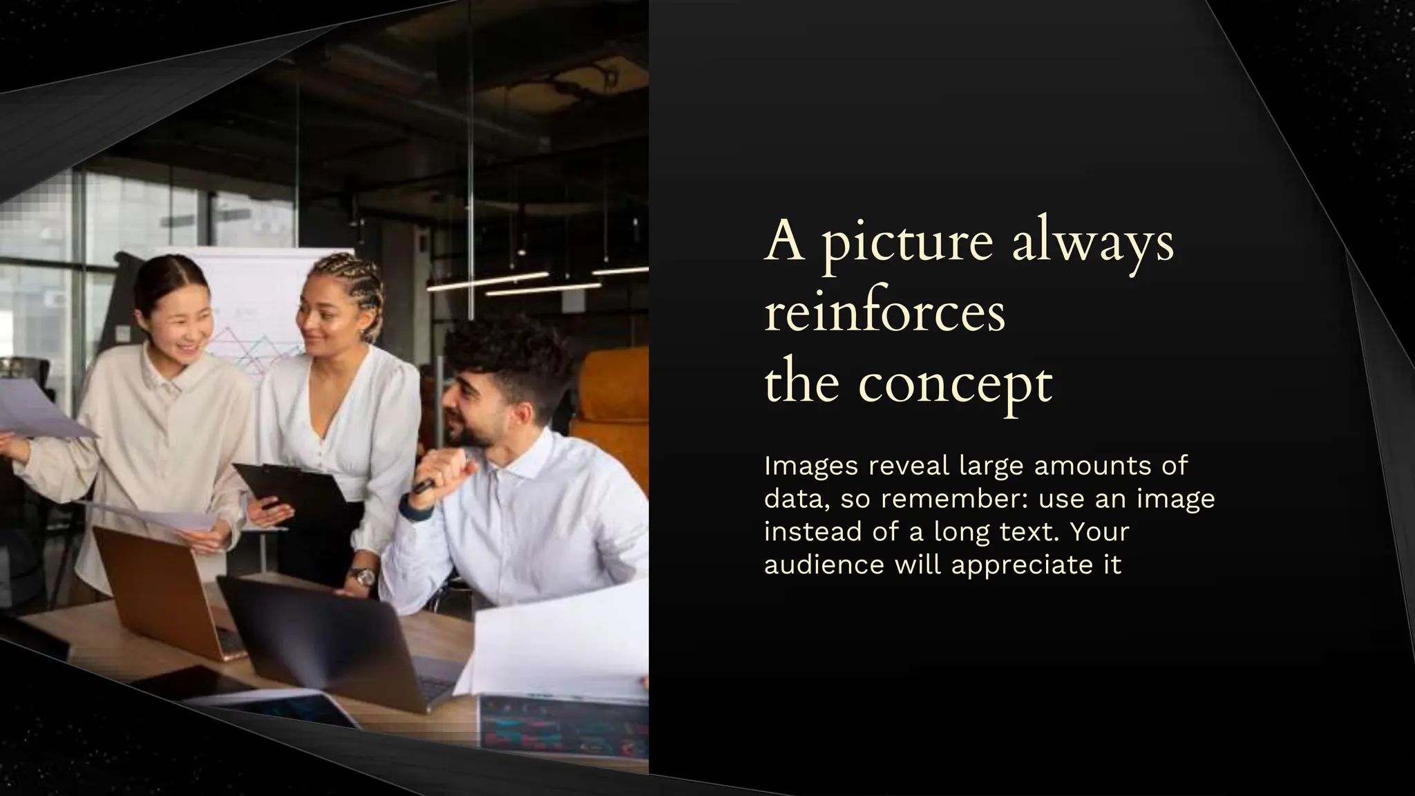 A picture always
reinforces
the concept
Images reveal large amounts of
data, so remember: use an image
instead of a long text. Your
audience will appreciate it
 