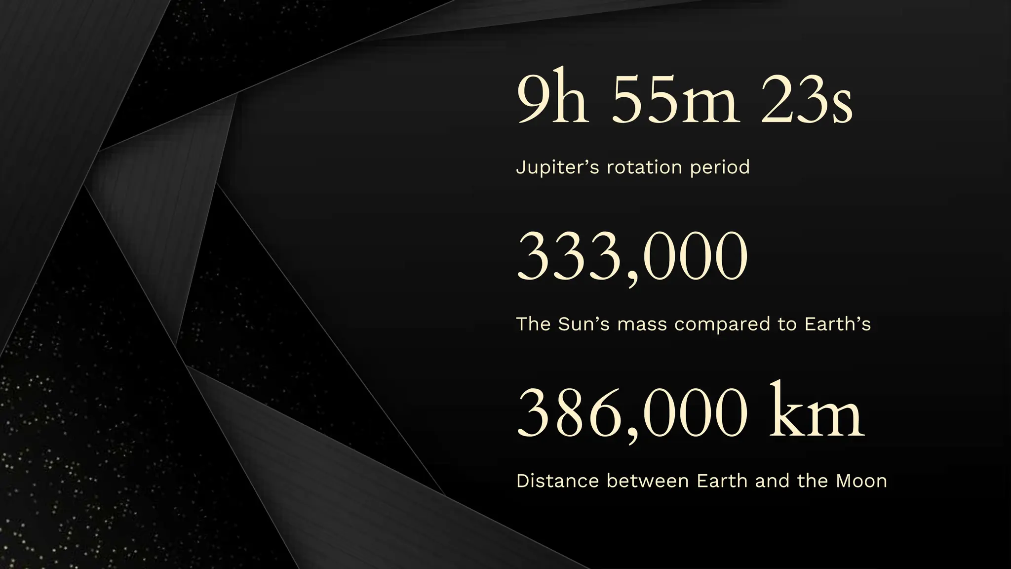 Jupiter’s rotation period
9h 55m 23s
333,000
The Sun’s mass compared to Earth’s
386,000 km
Distance between Earth and the Moon
 
