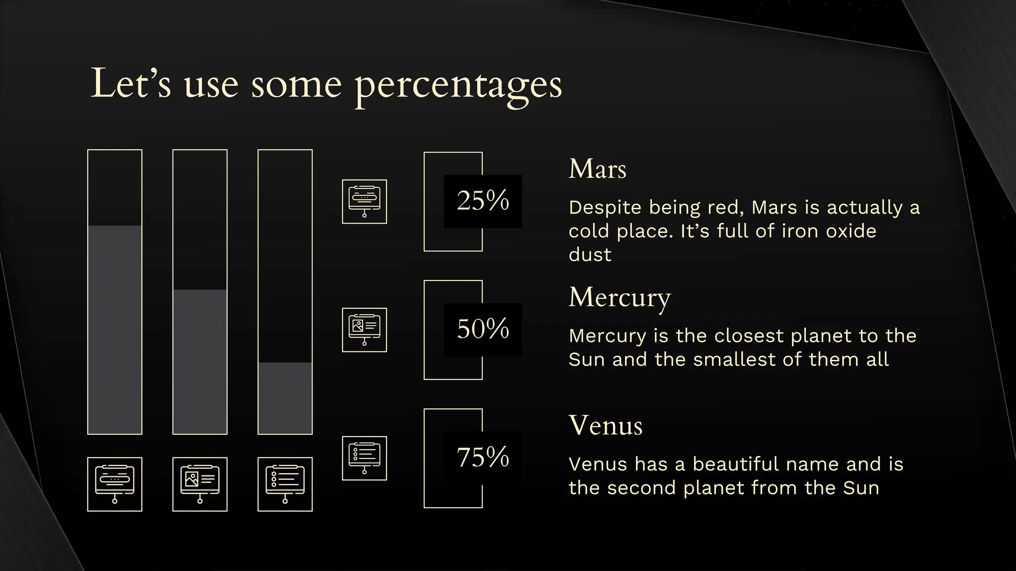 Let’s use some percentages
Mercury is the closest planet to the
Sun and the smallest of them all
Mercury
Venus has a beautiful name and is
the second planet from the Sun
Venus
Despite being red, Mars is actually a
cold place. It’s full of iron oxide
dust
Mars
50%
75%
25%
 