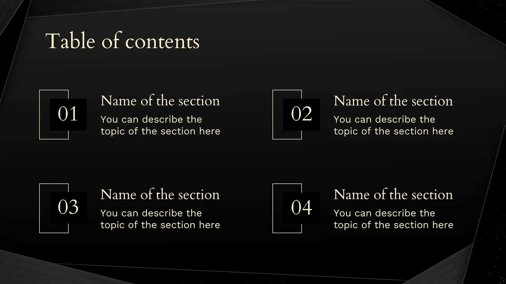 Table of contents
You can describe the
topic of the section here
You can describe the
topic of the section here
You can describe the
topic of the section here
You can describe the
topic of the section here
Name of the section
Name of the section
Name of the section
Name of the section
04
01 02
03
 