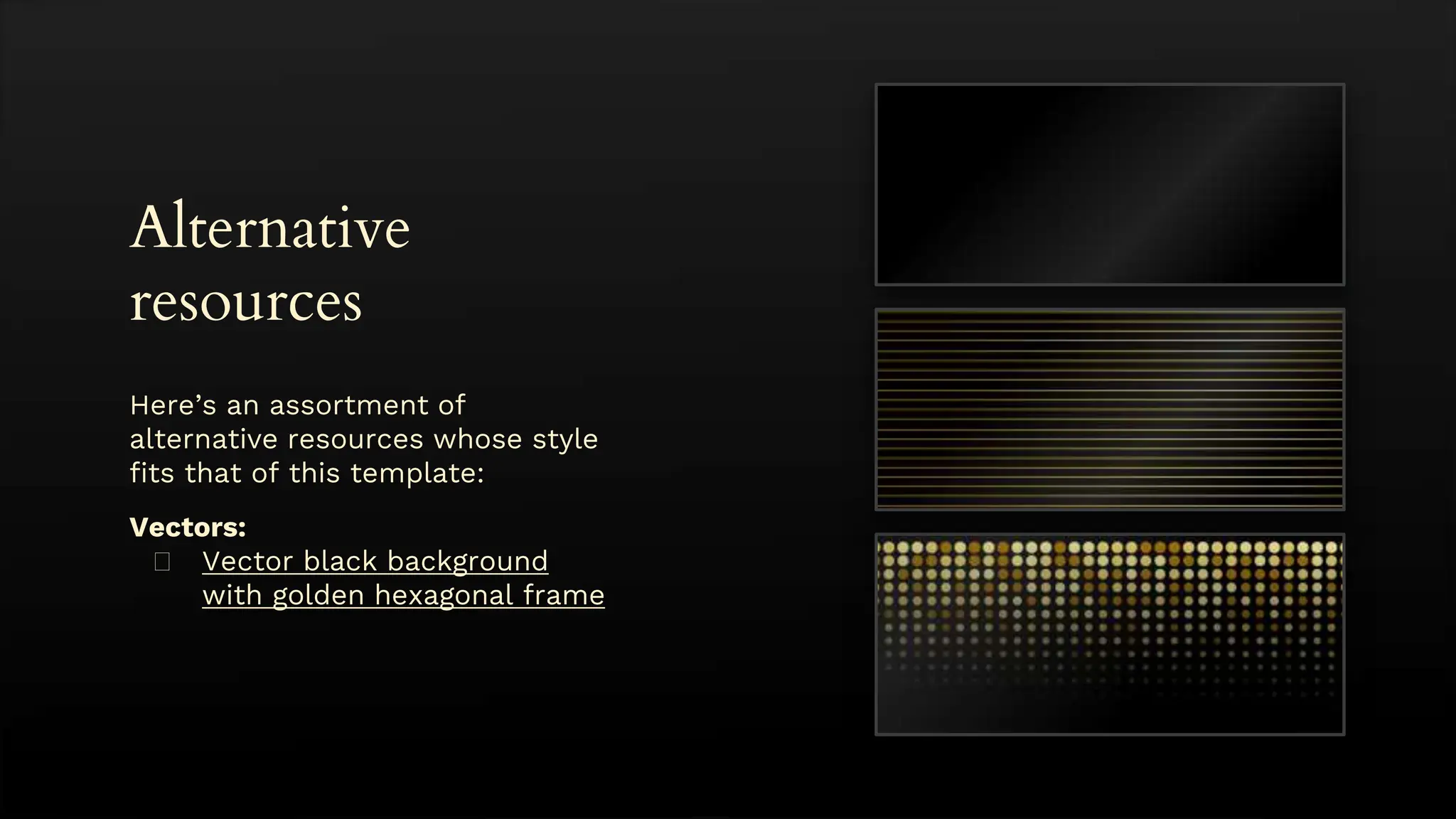 Alternative
resources
Here’s an assortment of
alternative resources whose style
fits that of this template:
Vectors:
� Vector black background
with golden hexagonal frame
 